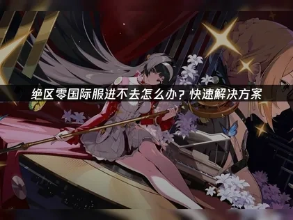 绝区零国际服进不去怎么办？快速解决方案！
